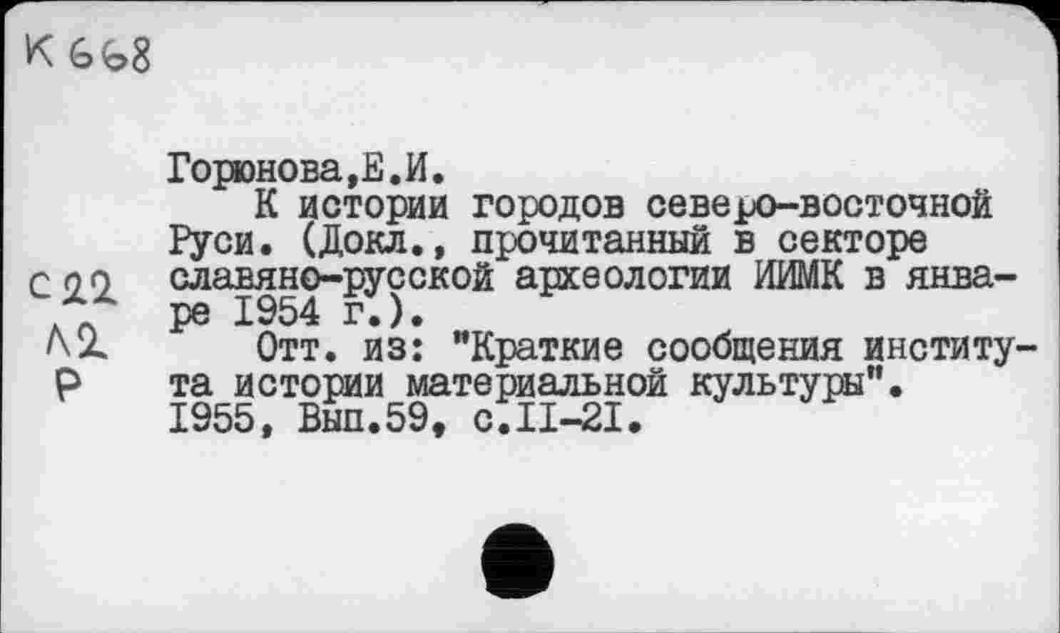 ﻿Горюнова,Е.И.
К истории городов северо-восточной Руси. (Докл., прочитанный в секторе славяно-русской археологии ИИМК в январе 1954 г.).
Отт. из: "Краткие сообщения институ та истории материальной культуры".
1955, Вып.59, с.П-21.